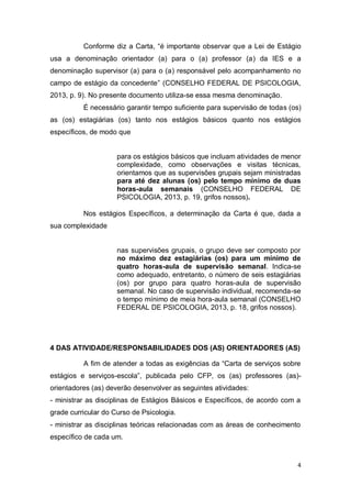 4
Conforme diz a Carta, “é importante observar que a Lei de Estágio
usa a denominação orientador (a) para o (a) professor (a) da IES e a
denominação supervisor (a) para o (a) responsável pelo acompanhamento no
campo de estágio da concedente” (CONSELHO FEDERAL DE PSICOLOGIA,
2013, p. 9). No presente documento utiliza-se essa mesma denominação.
É necessário garantir tempo suficiente para supervisão de todas (os)
as (os) estagiárias (os) tanto nos estágios básicos quanto nos estágios
específicos, de modo que
para os estágios básicos que incluam atividades de menor
complexidade, como observações e visitas técnicas,
orientamos que as supervisões grupais sejam ministradas
para até dez alunas (os) pelo tempo mínimo de duas
horas-aula semanais (CONSELHO FEDERAL DE
PSICOLOGIA, 2013, p. 19, grifos nossos).
Nos estágios Específicos, a determinação da Carta é que, dada a
sua complexidade
nas supervisões grupais, o grupo deve ser composto por
no máximo dez estagiárias (os) para um mínimo de
quatro horas-aula de supervisão semanal. Indica-se
como adequado, entretanto, o número de seis estagiárias
(os) por grupo para quatro horas-aula de supervisão
semanal. No caso de supervisão individual, recomenda-se
o tempo mínimo de meia hora-aula semanal (CONSELHO
FEDERAL DE PSICOLOGIA, 2013, p. 18, grifos nossos).
4 DAS ATIVIDADE/RESPONSABILIDADES DOS (AS) ORIENTADORES (AS)
A fim de atender a todas as exigências da “Carta de serviços sobre
estágios e serviços-escola”, publicada pelo CFP, os (as) professores (as)-
orientadores (as) deverão desenvolver as seguintes atividades:
- ministrar as disciplinas de Estágios Básicos e Específicos, de acordo com a
grade curricular do Curso de Psicologia.
- ministrar as disciplinas teóricas relacionadas com as áreas de conhecimento
específico de cada um.
 