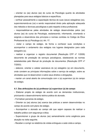 5
- orientar os (as) alunos (as) do curso de Psicologia quanto às atividades
planejadas para seus estágios básicos e específicos.
- verificar pessoalmente a capacitação técnica de suas (seus) estagiárias (os),
supervisionando-as (os) e sendo responsável direto pela aplicação adequada
dos métodos e técnicas psicológicas e pelo respeito à ética profissional.
- responsabilizar-se pelas atividades de estágio desenvolvidas pelos (as)
alunos (as) do curso de Psicologia, esclarecendo, informando, orientando e
exigindo a observância dos princípios e normas contidas no Código de Ética
Profissional da (o) Psicóloga (o): Art. 17.
- visitar o campo de estágio, de forma a conhecer suas condições e
acompanhar o andamento dos estágios nos lugares designados para cada
estagiário (a).
- realizar e organizar o registro documental (Resolução CFP nº 1/2009)
decorrente de prestação de serviços psicológicos, obedecendo as normas
estabelecidas pelo Manual de produção de documentos (Resolução CFP nº
7/2003).
- elaborar, orientar e coletar assinatura do (a) estagiário (a) em documento,
onde constem as principais informações sobre o serviço de estágio, sobre as
atividades que irá desenvolver e sobre seus direitos e obrigações.
- manter um canal aberto de comunicação com o (a) supervisor (a) do campo
de estágio.
4.1. Das atribuições do (a) professor (a) supervisor (a) de campo
- Elaborar projeto de estágio de acordo com as demandas institucionais,
priorizando o desenvolvimento teórico prática do alunado.
- Formalizar parcerias de estágio.
- Orientar os (as) alunos (as) acerca das práticas a serem desenvolvidas no
campo de acordo com plano de estágio.
- Acompanhar o alunado ao campo até que sejam capazes de realizar o
trabalho prático com segurança e ética.
- Supervisionar o grupo de alunos (as) semanalmente como exigência para
atuação na visita seguinte.
- Receber e corrigir os relatórios de visitas entregues a cada visita a campo.
 