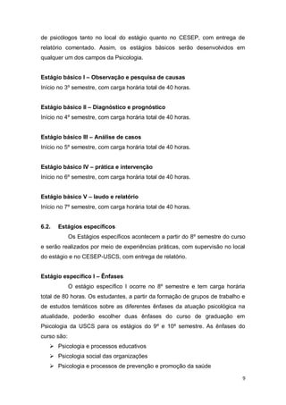 9
de psicólogos tanto no local do estágio quanto no CESEP, com entrega de
relatório comentado. Assim, os estágios básicos serão desenvolvidos em
qualquer um dos campos da Psicologia.
Estágio básico I – Observação e pesquisa de causas
Início no 3º semestre, com carga horária total de 40 horas.
Estágio básico II – Diagnóstico e prognóstico
Início no 4º semestre, com carga horária total de 40 horas.
Estágio básico III – Análise de casos
Início no 5º semestre, com carga horária total de 40 horas.
Estágio básico IV – prática e intervenção
Início no 6º semestre, com carga horária total de 40 horas.
Estágio básico V – laudo e relatório
Início no 7º semestre, com carga horária total de 40 horas.
6.2. Estágios específicos
Os Estágios específicos acontecem a partir do 8º semestre do curso
e serão realizados por meio de experiências práticas, com supervisão no local
do estágio e no CESEP-USCS, com entrega de relatório.
Estágio específico I – Ênfases
O estágio específico I ocorre no 8º semestre e tem carga horária
total de 80 horas. Os estudantes, a partir da formação de grupos de trabalho e
de estudos temáticos sobre as diferentes ênfases da atuação psicológica na
atualidade, poderão escolher duas ênfases do curso de graduação em
Psicologia da USCS para os estágios do 9º e 10º semestre. As ênfases do
curso são:
 Psicologia e processos educativos
 Psicologia social das organizações
 Psicologia e processos de prevenção e promoção da saúde
 