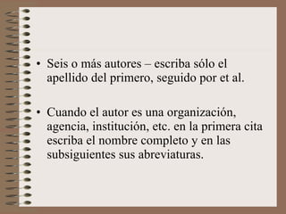 Seis o más autores – escriba sólo el apellido del primero, seguido por et al. Cuando el autor es una organización, agencia, institución, etc. en la primera cita escriba el nombre completo y en las subsiguientes sus abreviaturas. 