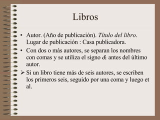 Libros Autor. (Año de publicación).  Título del libro . Lugar de publicación : Casa publicadora. Con dos o más autores, se separan los nombres con comas y se utiliza el signo  &  antes del último autor. Si un libro tiene más de seis autores, se escriben los primeros seis, seguido por una coma y luego et al. 