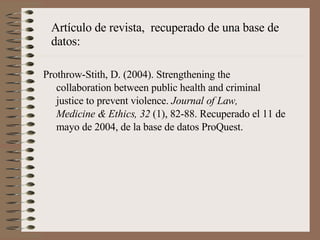 Artículo de revista,  recuperado de una base de datos: Prothrow-Stith, D. (2004). Strengthening the  collaboration between public health and criminal  justice to prevent violence.  Journal of Law,  Medicine & Ethics, 32  (1), 82-88. Recuperado el 11 de mayo de 2004, de la base de datos ProQuest. 