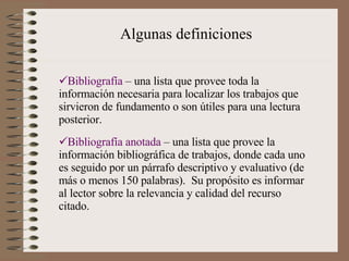Algunas definiciones Bibliografía  – una lista que provee toda la información necesaria para localizar los trabajos que sirvieron de fundamento o son útiles para una lectura posterior. Bibliografía anotada  – una lista que provee la información bibliográfica de trabajos, donde cada uno es seguido por un párrafo descriptivo y evaluativo (de más o menos 150 palabras).  Su propósito es informar al lector sobre la relevancia y calidad del recurso citado. 