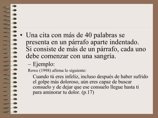 Una cita con más de 40 palabras se presenta en un párrafo aparte indentado.  Si consiste de más de un párrafo, cada uno debe comenzar con una sangría. Ejemplo: Rowe (1998) afirma lo siguiente: Cuando tú eres infeliz, incluso después de haber sufrido el golpe más doloroso, aún eres capaz de buscar consuelo y de dejar que ese consuelo llegue hasta ti para aminorar tu dolor. (p.17) 