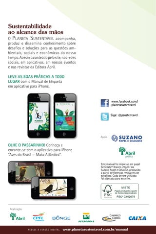 Sustentabilidade
ao alcance das mãos
O P laneta Sustentável acompanha,
produz e dissemina conhecimento sobre
desafios e soluções para as questões am-
bientais, sociais e econômicas do nosso
tempo. Acesse o conteúdo pelo site, nas redes
sociais, em aplicativos, em nossos eventos
e nas revistas da Editora Abril.

LEVE AS BOAS PRÁTICAS A TODO
LUGAR com o Manual de Etiqueta
em aplicativo para iPhone.


                                                                                 www.facebook.com/
                                                                                 planetasustentavel


                                                                                Siga: @psustentavel




                                                                        Apoio

Olhe o passarinho! Conheça e
encante-se com o aplicativo para iPhone
“Aves do Brasil — Mata Atlântica”.

                                                                        Este manual foi impresso em papel
                                                                        Reciclato® Branco 70g/m² da
                                                                        Suzano Papel e Celulose, produzido
                                                                        a partir de florestas renováveis de
                                                                        eucalipto. Cada árvore utilizada
                                                                        foi plantada para esse fim.




 Realização




              A C E S S E A V ER S Ã O D IGITA L   www.planetasustentavel.com.br/manual
 