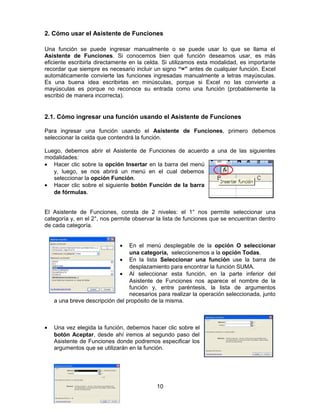 2. Cómo usar el Asistente de Funciones
Una función se puede ingresar manualmente o se puede usar lo que se llama el
Asistente de Funciones. Si conocemos bien qué función deseamos usar, es más
eficiente escribirla directamente en la celda. Si utilizamos esta modalidad, es importante
recordar que siempre es necesario incluir un signo “=” antes de cualquier función. Excel
automáticamente convierte las funciones ingresadas manualmente a letras mayúsculas.
Es una buena idea escribirlas en minúsculas, porque si Excel no las convierte a
mayúsculas es porque no reconoce su entrada como una función (probablemente la
escribió de manera incorrecta).
2.1. Cómo ingresar una función usando el Asistente de Funciones
Para ingresar una función usando el Asistente de Funciones, primero debemos
seleccionar la celda que contendrá la función.
Luego, debemos abrir el Asistente de Funciones de acuerdo a una de las siguientes
modalidades:
• Hacer clic sobre la opción Insertar en la barra del menú
y, luego, se nos abrirá un menú en el cual debemos
seleccionar la opción Función.
• Hacer clic sobre el siguiente botón Función de la barra
de fórmulas.
El Asistente de Funciones, consta de 2 niveles: el 1° nos permite seleccionar una
categoría y, en el 2°, nos permite observar la lista de funciones que se encuentran dentro
de cada categoría.
• En el menú desplegable de la opción O seleccionar
una categoría, seleccionemos a la opción Todas.
• En la lista Seleccionar una función use la barra de
desplazamiento para encontrar la función SUMA.
• Al seleccionar esta función, en la parte inferior del
Asistente de Funciones nos aparece el nombre de la
función y, entre paréntesis, la lista de argumentos
necesarios para realizar la operación seleccionada, junto
a una breve descripción del propósito de la misma.
• Una vez elegida la función, debemos hacer clic sobre el
botón Aceptar, desde ahí iremos al segundo paso del
Asistente de Funciones donde podremos especificar los
argumentos que se utilizarán en la función.
10
 