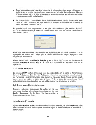 • Excel automáticamente tratará de interpretar la referencia o el rango de celdas que se
incluirán en la función y este número aparecerá en la franja blanca llamada “Numero
1” (en el círculo rojo). Si este no es caso, lo debemos cambiar por el rango de celdas
que deseamos incluir en la función.
• En nuestro caso, Excel debería haber interpretado bien y dentro de la franja debe
decir “B2:B12”, indicando así, que la función realizará la suma de los números en
todas las celdas desde B2 a B12.
Es posible incluir más argumentos, si es que fuera necesario (por ejemplo, B2:B12,
C2:C7, si deseamos agregar a la suma de las celdas B2 a B12, los valores contenidos en
las celdas B2 a C7).
Esta otra lista de valores (argumentos) se agregarían en la franja “Numero 2” y, al
agregarlo, se abriría otra franja por si acaso quisiéramos seguir agregando más
argumentos a la función.
Ahora hacemos clic en el botón Aceptar y, en la barra de fórmulas encontraremos la
fórmula =SUMA(B2:B12;C2:C7) y, la celda B13 contendrá el resultado final de la
operación.
3. El botón Autosuma
La función SUMA es tan común que tiene su propio botón en la barra de herramientas,
llamado Autosuma. Con el botón Autosuma ni siquiera es necesario usar el Asistente
de Funciones o escribir la función para sumar un rango de datos. Usarla es tan simple
como hacer clic sobre el botón con el icono ∑ de la barra de herramientas. Excel
automáticamente detecta cuáles son las celdas que se van a incluir en la función.
3.1. Cómo usar el botón Autosuma
Primero, debemos seleccionar la celda en la que
queremos visualizar el resultado, luego, hacemos clic en el
botón Autosuma de la barra de herramientas y,
finalmente, oprimimos Enter.
4. La función Promedio
Aparte de la función Suma, otra función muy utilizada en Excel, es la de Promedio. Para
realizar esta función de forma rápida, podemos seguir el procedimiento que detallamos a
continuación:
11
 