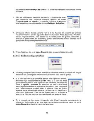 izquierda del menú Subtipo de Gráfico. Al hacer clic sobre este recuadro se deberá
oscurecer.
3. Para ver una muestra preliminar del gráfico, y confirmar que es el
que deseamos usar, debemos mantener oprimido el botón
Presionar para ver muestra. La muestra preliminar la veremos
en el espacio donde antes estaba el menú Subtipos de Gráfico.
4. En la parte inferior de esta ventana y en la de los 4 pasos del Asistente de Gráficos
nos encontraremos con los siguientes botones: Cancelar, Atrás, Siguiente y Finalizar.
Sirven, respectivamente, para desistir de la construcción del gráfico, retroceder y
avanzar un paso dentro del asistente y, para ir directamente al final, creando así el
gráfico con las opciones predeterminadas.
5. Ahora, hagamos clic en el botón Siguiente para avanzar al paso número 2.
3.3. Paso 2 del Asistente para Gráficos
• En el segundo paso del Asistente de Gráficos debemos verificar o cambiar los rangos
de celdas que contengan la información que usamos para crear el gráfico.
• Si la serie de datos que queremos graficar está expresada en filas,
debemos dejar seleccionada la opción Filas. Si la serie de datos
que queremos graficar está expresada en columnas, hacemos clic
sobre la opción Columnas. La selección de Filas o Columnas
afecta significativamente la apariencia del gráfico. Para comprobar
esto, seleccionemos primero Filas y veamos cómo el gráfico
aparece en la ventana del asistente. A continuación hagamos lo
mismo con “Columnas”. Para efectos de este ejercicio, volvamos a
seleccionar “fila” que es como hemos ordenado las series de datos.
• En la mayoría de los casos, incluyendo este, Excel interpreta correctamente la
orientación de los datos y, en este paso, no necesitamos más que hacer clic en el
botón Siguiente en la parte inferior de la ventana.
16
 