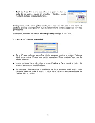 • Tabla de datos: Nos permite especificar si se quiere mostrar una
tabla de los valores usados en el gráfico y también permite
mostrar la tabla de datos junto al gráfico.
Por lo general para hacer un gráfico sencillo, no es necesario intervenir en esta etapa del
asistente, excepto para ingresar un título. Esta herramienta toma las decisiones correctas
por nosotros.
Avancemos, haciendo clic sobre el botón Siguiente para llegar al paso final.
3.5. Paso 4 del Asistente de Gráficos
• En el 4° paso debemos especificar dónde queremos mostrar el gráfico. Podemos
elegir entre mostrar “En una hoja nueva” separada o “Como objeto en” una hoja de
cálculo existente.
• Luego, debemos hacer clic sobre el botón Finalizar y Excel creará el gráfico de
acuerdo con nuestras especificaciones.
• Sin embargo, siempre existe la posibilidad de hacer cambios en el gráfico. Solo
debemos hacer clic sobre el gráfico y, luego, hacer clic sobre el botón Asistente de
Gráficos para modificarlo.
18
 