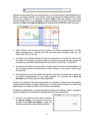 Debajo de estas barras hay una cuadrícula que, en el borde superior está identificado con
letras y, en el lado izquierdo, con números. Este es el espacio de trabajo de Excel. Cada
uno de los cuadritos en la cuadrícula se llama celda y todas las celdas en una línea
vertical forman parte de una columna, y todas las celdas en una línea horizontal forman
parte de una fila. Cada hoja de cálculo tiene exactamente 65.536 filas y 256 columnas.
• Cada columna o fila se denomina por la letra o el número correspondiente. Las filas
están numeradas de 1 a 65.536 y las 256 columnas están marcadas, cada una, con
letras (A, B, CH, CI, DE, etc).
• Las letras y los números también se usan para determinar el nombre de cada una de
las celdas. Por ejemplo, la primera celda en la esquina izquierda del lado superior de
la cuadrícula, que está formando parte de la columna A y de la fila 1, se llama A1.
• Si hacemos clic sobre una de las letras, se selecciona la columna correspondiente a la
letra. De igual manera se seleccionan las filas mediante un clic sobre el número que
corresponda.
• Para seleccionar una de las celdas solo tenemos que hacer clic sobre ella y aparecerá
el nombre correspondiente en una casilla pequeña a la izquierda de la barra de
fórmulas (en el círculo rojo de la figura siguiente).
Cuando una columna o fila está seleccionada por completo, el espacio que está adentro
cambia de color blanco a celeste rodeado por un borde grueso. Cuando una celda está
seleccionada, no cambia de color, pero el borde sí se engrosa.
El objetivo de seleccionar una parte de la hoja de cálculo es modificar, copiar o, de alguna
manera, trabajar con la información contenida dentro de esos parámetros.
• En Excel, la cuadrícula entera tiene el nombre
de hoja de cálculo. Los archivos de Excel se
conocen como libros de trabajo, y cada uno
de estos puede tener varias hojas de cálculo.
2
FI
COLU
CE
 