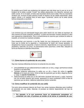 Es posible que el texto que acabamos de ingresar sea más largo que lo que se ve en la
longitud de la celda y puede “invadir” las celdas adyacentes a su derecha, siempre que
estén vacías. Si no lo están, el texto será recortado dentro de la celda. Pero es importante
recalcar que, aunque el texto parezca invadir el espacio de las celdas adyacentes, éstas
siguen vacías y en realidad todo el texto sigue “contenido” dentro de la celda dónde
hemos empezado a escribirlo.
Los números que son demasiado largos para caber dentro de una celda se expresan de
otra manera en Excel (notación científica). La barra de fórmulas muestra siempre el valor
que ingresamos originalmente. Pero si ensanchamos la columna que contiene la celda en
cuestión, el número se mostrará completo.
Para ensanchar una columna o una fila, basta con que coloquemos el cursor sobre la
línea que la divide de la siguiente y, manteniendo el botón del mouse apretado, la
desplacemos hacia la izquierda o hacia la derecha, dependiendo si lo que queremos es
ampliarla o reducirla. El cursor, al posicionarse entre columnas o entre filas, adquiere la
forma de flechas en distintas direcciones.
1.1. Cómo borrar el contenido de una celda
Hay tres maneras diferentes de borrar el contenido de una celda:
 Una posibilidad es que seleccionemos la celda con un clic y, luego, oprimamos la tecla
Suprimir (o la tecla Del);
 También podemos seleccionar la celda con un clic y hacer clic sobre la opción
Edición en la barra de menú. Entre la lista de opciones que se abre, elegimos Borrar
y, luego, la opción Contenido; o
 Seleccionamos la celda con un clic (del botón izquierdo del mouse) y, luego, hacemos
clic con el botón derecho del mouse, aparecerá un menú contextual. Entre la lista de
opciones que se abren, debemos seleccionar borrar contenido.
1.2. Cómo modificar el contenido de una celda
Tal como otros procesos básicos de Excel, hay varias maneras diferentes para modificar
el contenido de una celda. Además, el proceso es distinto dependiendo del tipo de
modificación.
 Por ejemplo, si lo que queremos hacer es simplemente reemplazar un
contenido con otro, el proceso es similar al de borrar el contenido de una
4
 