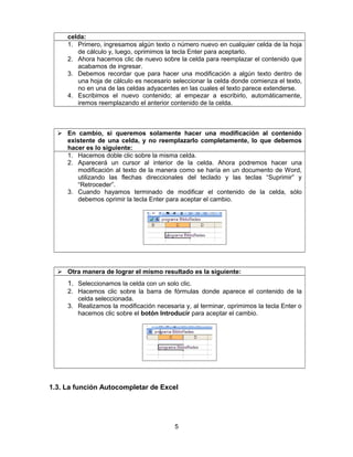 celda:
1. Primero, ingresamos algún texto o número nuevo en cualquier celda de la hoja
de cálculo y, luego, oprimimos la tecla Enter para aceptarlo.
2. Ahora hacemos clic de nuevo sobre la celda para reemplazar el contenido que
acabamos de ingresar.
3. Debemos recordar que para hacer una modificación a algún texto dentro de
una hoja de cálculo es necesario seleccionar la celda donde comienza el texto,
no en una de las celdas adyacentes en las cuales el texto parece extenderse.
4. Escribimos el nuevo contenido; al empezar a escribirlo, automáticamente,
iremos reemplazando el anterior contenido de la celda.
 En cambio, si queremos solamente hacer una modificación al contenido
existente de una celda, y no reemplazarlo completamente, lo que debemos
hacer es lo siguiente:
1. Hacemos doble clic sobre la misma celda.
2. Aparecerá un cursor al interior de la celda. Ahora podremos hacer una
modificación al texto de la manera como se haría en un documento de Word,
utilizando las flechas direccionales del teclado y las teclas “Suprimir” y
“Retroceder”.
3. Cuando hayamos terminado de modificar el contenido de la celda, sólo
debemos oprimir la tecla Enter para aceptar el cambio.
 Otra manera de lograr el mismo resultado es la siguiente:
1. Seleccionamos la celda con un solo clic.
2. Hacemos clic sobre la barra de fórmulas donde aparece el contenido de la
celda seleccionada.
3. Realizamos la modificación necesaria y, al terminar, oprimimos la tecla Enter o
hacemos clic sobre el botón Introducir para aceptar el cambio.
1.3. La función Autocompletar de Excel
5
 