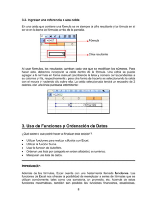 3.2. Ingresar una referencia a una celda
En una celda que contiene una fórmula se ve siempre la cifra resultante y la fórmula en sí
se ve en la barra de fórmulas arriba de la pantalla.
Al usar fórmulas, los resultados cambian cada vez que se modifican los números. Para
hacer esto, debemos incorporar la celda dentro de la fórmula. Una celda se puede
agregar a la fórmula en forma manual (escribiendo la letra y número correspondientes a
su columna y fila, respectivamente), pero otra forma de hacerlo es seleccionando la celda
con el mouse y haciendo clic sobre ella. La celda seleccionada tendrá un recuadro de 2
colores, con una línea punteada intermitente:
3. Uso de Funciones y Ordenación de Datos
¿Qué sabré o qué podré hacer al finalizar esta sección?
• Utilizar funciones para realizar cálculos con Excel.
• Utilizar la función Suma.
• Usar la función de Autofiltro.
• Ordenar una lista por categoría en orden alfabético o numérico.
• Manipular una lista de datos.
Introducción
Además de las fórmulas, Excel cuenta con una herramienta llamada funciones. Las
funciones de Excel nos ofrecen la posibilidad de reemplazar a series de fórmulas que se
utilizan comúnmente, tales como una sumatoria, un promedio, etc. Además de estas
funciones matemáticas, también son posibles las funciones financieras, estadísticas,
8
Fórmula
Cifra resultante
 