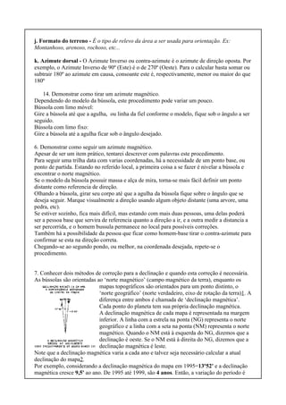 j. Formato do terreno - É o tipo de relevo da área a ser usada para orientação. Ex:
Montanhoso, arenoso, rochoso, etc...
k. Azimute dorsal - O Azimute Inverso ou contra-azimute é o azimute de direção oposta. Por
exemplo, o Azimute Inverso de 90º (Este) é o de 270º (Oeste). Para o calcular basta somar ou
subtrair 180º ao azimute em causa, consoante este é, respectivamente, menor ou maior do que
180º
14. Demonstrar como tirar um azimute magnético.
Dependendo do modelo da bússola, este procedimento pode variar um pouco.
Bússola com limo móvel:
Gire a bússola até que a agulha, ou linha da fiel conforme o modelo, fique sob o ângulo a ser
seguido.
Bússola com limo fixo:
Gire a bússola até a agulha ficar sob o ângulo desejado.
6. Demonstrar como seguir um azimute magnético.
Apesar de ser um item prático, tentarei descrever com palavras este procedimento.
Para seguir uma trilha data com varias coordenadas, há a necessidade de um ponto base, ou
ponto de partida. Estando no referido local, a primeira coisa a se fazer é nivelar a bússola e
encontrar o norte magnético.
Se o modelo da bússola possuir massa e alça de mira, torna-se mais fácil definir um ponto
distante como referencia de direção.
Olhando a bússola, girar seu corpo até que a agulha da bússola fique sobre o ângulo que se
deseja seguir. Marque visualmente a direção usando algum objeto distante (uma arvore, uma
pedra, etc).
Se estiver sozinho, fica mais difícil, mas estando com mais duas pessoas, uma delas poderá
ser a pessoa base que servira de referencia quanto a direção a ir, e a outra medir a distancia a
ser percorrida, e o homem bussula permanece no local para possíveis correções.
Também há a possibilidade da pessoa que ficar como homem-base tirar o contra-azimute para
confirmar se esta na direção correta.
Chegando-se ao segundo pondo, ou melhor, na coordenada desejada, repete-se o
procedimento.
7. Conhecer dois métodos de correção para a declinação e quando esta correção é necessária.
As bússolas são orientadas ao ‘norte magnético’ (campo magnético da terra), enquanto os
mapas topográficos são orientados para um ponto distinto, o
‘norte geográfico’ (norte verdadeiro, eixo de rotação da terra)1. A
diferença entre ambos é chamada de ‘declinação magnética’.
Cada ponto do planeta tem sua própria declinação magnética.
A declinação magnética de cada mapa é representada na margem
inferior. A linha com a estrela na ponta (NG) representa o norte
geográfico e a linha com a seta na ponta (NM) representa o norte
magnético. Quando o NM está à esquerda do NG, dizemos que a
declinação é oeste. Se o NM está à direita do NG, dizemos que a
declinação magnética é leste.
Note que a declinação magnética varia a cada ano e talvez seja necessário calcular a atual
declinação do mapa2.
Por exemplo, considerando a declinação magnética do mapa em 1995=13º52' e a declinação
magnética cresce 9,5' ao ano. De 1995 até 1999, são 4 anos. Então, a variação do período é
 
