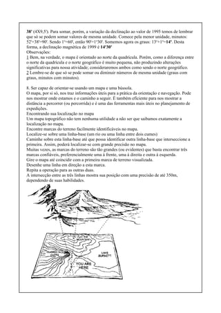 38' (4X9,5'). Para somar, porém, a variação da declinação ao valor de 1995 temos de lembrar
que só se podem somar valores de mesma unidade. Comece pela menor unidade, minutos:
52'+38'=90'. Sendo 1o
=60', então 90'=1o
30'. Somemos agora os graus: 13o
+1o
=14o
. Desta
forma, a declinação magnética de 1999 é 14o
30'
Observações:
1 Bem, na verdade, o mapa é orientado ao norte da quadrícula. Porém, como a diferença entre
o norte da quadrícula e o norte geográfico é muito pequena, não produzindo alterações
significativas para nossa atividade; consideraremos ambos como sendo o norte geográfico.
2 Lembre-se de que só se pode somar ou diminuir números de mesma unidade (graus com
graus, minutos com minutos).
8. Ser capaz de orientar-se usando um mapa e uma bússola.
O mapa, por si só, nos traz informações úteis para a prática da orientação e navegação. Pode
nos mostrar onde estamos e o caminho a seguir. É também eficiente para nos mostrar a
distância a percorrer (ou percorrida) e é uma das ferramentas mais úteis no planejamento de
expedições.
Encontrando sua localização no mapa
Um mapa topográfico não tem nenhuma utilidade a não ser que saibamos exatamente a
localização no mapa.
Encontre marcas do terreno facilmente identificáveis no mapa.
Localize-se sobre uma linha-base (um rio ou uma linha entre dois cumes)
Caminhe sobre esta linha-base até que possa identificar outra linha-base que interseccione a
primeira. Assim, poderá localizar-se com grande precisão no mapa.
Muitas vezes, as marcas do terreno são tão grandes (ou evidentes) que basta encontrar três
marcas confiáveis, preferencialmente uma à frente, uma à direita e outra à esquerda.
Gire o mapa até coincidir com a primeira marca de terreno visualizada.
Desenhe uma linha em direção a esta marca.
Repita a operação para as outras duas.
A intersecção entre as três linhas mostra sua posição com uma precisão de até 350m,
dependendo de suas habilidades.
 