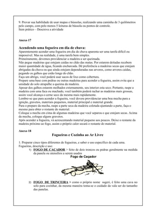 9. Provar sua habilidade de usar mapas e bússolas, realizando uma caminha de 3 quilômetros
pelo campo, com pelo menos 5 leituras de bússola ou pontos de controle.
Item prático – Descreva a atividade
Anexo 17
Acendendo uma fogueira em dia de chuva:
Aparentemente acender uma fogueira em dia de chuva aparenta ser uma tarefa difícil ou
impossível. Mas na realidade, é uma tarefa bem simples.
Primeiramente, devemos providenciar a madeira a ser queimada.
Não pegue madeiras que estejam caídas no chão das matas. Por estarem deitadas recebem
maior quantidade de água, ficando encharcada. Dê preferência a madeiras secas que estejam
abrigadas da chuva ou que ainda estejam dependuradas nas arvores, como arvores caídas,
pegando os galhos que estão longe do chão.
Faça um abrigo, você poderá usar sacos de lixo como cobertura.
Prepare uma base com pedras ou outras madeiras para acender a fogueira, assim evita que a
umidade do solo atrapalhe a queima da madeira.
Apesar dos galhos estarem molhados externamente, seu interior esta seco. Portanto, raspe a
madeira com uma faca ou machado, você também poderá rachar as madeiras mais grossas,
assim você alcança o cerne seco da mesma mais rapidamente.
Lembre-se que para acender a fogueira, você devera providenciar uma boa mecha para a
ignição, gravetos, materiais pequenos, material principal e material grande.
Para o preparo da mecha, raspe a parte seca da madeira coletada ajuntando a parte, faça o
mesmo para obter o restante do material.
Coloque a mecha em cima de algumas madeiras que você separou e que estejam secas. Acima
da mecha, coloque alguns gravetos.
Após acender a fogueira, vá acrescentando material pequeno aos poucos. Deixe o restante da
madeira próximo ao fogo, assim o próprio calor secará o restante do material.
Anexo 18
Fogueiras e Cozinha ao Ar Livre
1. Preparar cinco tipos diferentes de fogueiras, e saber o uso específico de cada uma.
Fogueiras, descrição e uso:
1) FOGO DE CAÇADOR > feito de dois troncos ou pedras geralmente na medida
da panela ou utensílios a serem usados
2) FOGO DE TRINCEIRA > como o próprio nome sugeri, é feito uma cava no
solo para cozinhar, da mesma maneira toma-se o cuidado da vala ser do tamanho
das panelas.
 