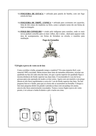 12) FOGUEIRA DE ESTACA > utilizada para panela de bambu, com um fogo
estrela de base
13) FOGUEIRA DE TRIPÉ / CONICA > utilizada para cozimento em caçarolas,
feita de três estaca de madeiras ou ferro, como o próprio nome diz em forma de
tripé ou triangulo
14) FOGO DO CONSELHO > criado pelo indígenas para reuniões, onde os mais
novos pediam conselho para os mais velhos, daí o nome , ideal para aquecer toda
área de acampamento, em forma de ferradura ou circulo, e reuniões para
meditação
15)Fogão á prova de vento ou de lata
Como cozinhar a lenha, poupando tempo e madeira!? Eis uma maneira fácil, com
material 100% reciclado. Basta termos duas latas de tamanhos diferentes, recortar um
quadrado na face de cada uma das latas, em que a aresta superior do quadrado fique à
mesma distância do bordo superior nas duas latas. É recomendável o uso de luvas
grossas para esta operação de modo a evitar cortes. Agora com um martelo e um prego
abrem-se três furos equidistantes a cerca de 1 cm do bordo superior das latas. Na lata
pequena fura-se o fundo, para que as cinzas não se acumulem na fornalha. Coloque a
lata mais pequena dentro da grande e prenda as duas com um pedaço de arame,
através dos furos anteriormente executados. Temos o nosso fogão à prova de vento
pronto, é só colocar a lenha lá dentro e pôr o tacho em cima.
 