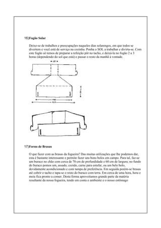 16)Fogão Solar
Deixe-se de trabalhos e preocupações naqueles dias solarengos, em que todos se
divertem e você está de serviço na cozinha. Ponha o SOL a trabalhar e divirta-se. Com
este fogão só temos de preparar a refeição pôr no tacho, e deixá-la no fogão 2 a 3
horas (dependendo do sol que está) e passar o resto da manhã à vontade.
17)Forno de Brasas
O que fazer com as brasas da fogueira? Das muitas utilizações que lhe podemos dar,
esta é bastante interessante e permite fazer uns bons bolos em campo. Para tal, faz-se
um buraco no chão com cerca de 70 cm de profundidade e 60 cm de largura; no fundo
do buraco pomos um, assado, cozido, carne para estufar, ou um belo bolo,
devidamente acondicionado e com tampa de preferência. Em seguida porém-se brasas
até cobrir o tacho e tapa-se o resto do buraco com terra. Em cerca de uma hora, hora e
meia fica pronto a comer. Desta forma aproveitamos grande parte da matéria
resultante da nossa fogueira, tendo em conta o ambiente e o nosso estômago
 