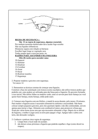 REGRA DE SEGURANÇA :
São 11 as regras de segurança, algumas essenciais:
Por nenhum momento desbravador deve aceder fogo sozinho
Não usa líquidos inflamáveis
Distancias segura com relação as barracas
Escolher lugar longe se vegetação seca
Tenha sempre água e terra por perto, etc
RAZÕES PARA ASCENDER UMA FOGUEIRA
Oito (8) razões para ascender uma:
10-Aquecer
11-Iluminar
12-Sinalizar
13-Cozinhar
14-Assar
15-Secar
16-Realizar reuniões
17-Segurança
2. Preparar madeira e gravetos com segurança.
Ver anexo 14
3. Demonstrar as técnicas corretas de começar uma fogueira.
Construir a base de sustentação com troncos (como eucalipto), não utilize troncos podres que
poderão cair, estes podem ser utilizadas para dar brasa para a fogueira. Os gravetos formarão
a isca inicial. Não utilize folhas ou madeira verde, estas só servem para fazer fumaça (se você
quiser fazer fumaça, muita fumaça, então pode usar).
4. Começar uma fogueira com um fósforo, e mantê-la acesa durante, pelo menos 10 minutos.
Para manter a fogueira acesa é necessário alimentá-la conforme a necessidade. Não basta
colocar sempre pequenos gravetos, pois eles queimam rápido e não dão continuidade, servem
apenas para iniciar o fogo. Alimento com combustível maior, para promover a brasa que
ficará por várias horas acesa sem que seja necessário alimentar o fogo. Depois de se utilizar
da fogueira, o melhor é jogar areia ou terra para apagar o fogo. Apague tudo e cubra com
terra, não deixando vestígios.
5. Conhecer e praticar cinco regras de segurança.
1. Limpar bem o local onde irá acender;
2. não deixar coisas próximas a fogueira que poderão espalhar o fogo (como álcool ou
roupas);
 
