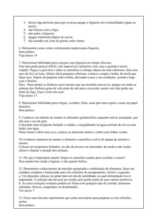 3. deixar algo próximo para que se possa apagar a fogueira em eventualidades (água ou
areia),;
4. não brincar com o fogo;
5. não pular a fogueira;
6. apagar totalmente depois de usá-la;
7. não acender em cima da grama; entre outras.
6. Demonstrar como cortar corretamente madeira para fogueira.
Item prático.
Veja anexo 14
7. Demonstrar habilidade para começar uma fogueira em tempo chuvoso.
Este item pode parecer difícil e até impossível a primeira vista, mas a questão é muito
simples. Pegue os gravetos e todos os utensílios e coloque abaixo de uma cobertura, feita com
saco de lixo ou lona. Abaixo desta pequena cobertura, comece a raspar a lenha, de modo que
fique seca. Depois de preparar toda a lenha, deixando-a seca e em condições, acenda o fogo
com o fósforo.
Dica - Para manter os fósforos secos mesmo que sua mochila caia no rio, pingue em todas as
cabeças dos fósforos gotas de vela antes de sair para a excursão, assim você não perde sua
fonte de fogo. Faça o teste em casa!
Veja anexo 17
8. Demonstrar habilidade para refogar, cozinhar, fritar, assar pão num espeto e assar em papel
alumínio.
Item prático.
9. Conhecer um método de manter os alimentos gelados/frios enquanto estiver acampado, que
não seja o uso de gelo.
Colocando num recipiente fechado e vedado, e mergulhando na água corrente do rio ou num
balde com água.
Outra forma é abrir uma cova, colocar os alimentos dentro e cobrir com folhas verdes.
10. Conhecer maneiras de manter o alimento e utensílios a salvo de ataque de animais e
insetos.
Colocar em recipientes fechados, no alto de árvores ou enterrados, de modo a não exalar
cheiro e chamar a atenção dos animais.
11. Por que é importante manter limpos os utensílios usados para cozinhar e comer?
Para manter boa saúde e higiene, e não ajuntar bichos.
12. Demonstrar conhecimento da nutrição apropriada e combinação de alimentos, fazer um
cardápio completo e balanceado para seis refeições de acampamento. Incluir o seguinte:
a. Um desjejum, almoço ou jantar para um dia de caminhada, no qual alimentação leve é
importante. A refeição não deveria ser cozida, pois perde muito de seus valores nutritivos.
b. As cinco refeições restantes podem ser feitas com qualquer tipo de comida: alimentos
enlatados, frescos, congelados ou desidratados.
Ver anexo 7
13. Fazer uma lista dos suprimentos que serão necessários para preparar as seis refeições
acima.
Item prático.
 