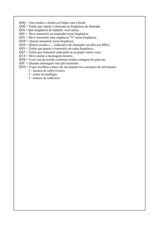 QSQ = Tem medico a bordo ou Fulano este a bordo
QSR = Tenho que repetir a chamada na freqüência de chamada
QSS = Que freqüência de trabalho você utiliza
QSU = Devo transmitir ou responder nesta freqüência
QSV = Devo transmitir uma seqüência "V" nesta freqüência
QSW = Queres transmitir nesta freqüência
QSX = Queres escutar a ... (indicativo de chamada) em kHz (ou MHz)
QSY = Tenho que passar a transmitir em outra frequência
QSZ = Tenho que transmitir cada palavra ou grupo varias vezes
QTA = Devo anular a mensagem numero...
QTB = Você esta de acordo conforme minha contagem de palavras
QTC = Quantas mensagens tens pôr transmitir
QTD = O que recolheu o barco de salvamento ou a aeronave de salvamento
1 - numero de sobreviventes
2 - restos de naufrágio
3 - numero de cadáveres
 