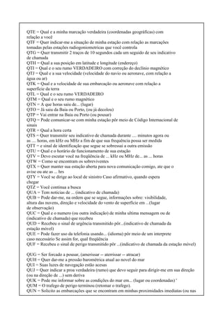 QTE = Qual e a minha marcação verdadeira (coordenadas geográficas) com
relação a você
QTF = Quer indicar-me a situação de minha estação com relação as marcações
tomadas pelas estações radiogoniometricas que você controla
QTG = Quer transmitir 2 traços de 10 segundos cada um seguido de seu indicativo
de chamada
QTH = Qual a sua posição em latitude e longitude (endereço)
QTI = Qual e o seu rumo VERDADEIRO com correção do declínio magnético
QTJ = Qual e a sua velocidade (velocidade do navio ou aeronave, com relação a
água ou ar)
QTK = Qual e a velocidade de sua embarcação ou aeronave com relação a
superfície da terra
QTL = Qual e o seu rumo VERDADEIRO
QTM = Qual e o seu rumo magnético
QTN = A que horas saiu de... (lugar)
QTO = Já saiu da Baia ou Porto, (ou já decolou)
QTP = Vai entrar na Baia ou Porto (ou pousar)
QTQ = Pode comunicar-se com minha estação pôr meio de Código Internacional de
sinais
QTR = Qual a hora certa
QTS = Quer transmitir seu indicativo de chamada durante .... minutos agora ou
as .... horas, em kHz ou MHz a fim de que sua frequência possa ser medida
QTT = e sinal de identificação que segue se sobressai a outra emissão
QTU = Qual e o horário de funcionamento de sua estação
QTV = Devo escutar você na freqüência de ... kHz ou MHz de... as ... horas
QTW = Como se encontram os sobreviventes
QTX = Quer manter sua estação aberta para nova comunicação comigo, ate que o
avise ou ate as ... hrs
QTY = Você se dirige ao local de sinistro Caso afirmativo, quando espera
chegar
QTZ = Você continua a busca
QUA = Tem noticias de ... (indicativo de chamada)
QUB = Pode dar-me, na ordem que se segue, informações sobre: visibilidade,
altura das nuvens, direção e velocidade do vento de superfície em ...(lugar
de observação)
QUC = Qual e o numero (ou outra indicação) de minha ultima mensagem ou de
(indicativo de chamada) que recebeu
QUD = Recebeu o sinal de urgência transmitido pôr...(indicativo de chamada da
estação móvel)
QUE = Pode fazer uso da telefonia usando... (idioma) pôr meio de um interprete
caso necessário Se assim for, qual freqüência
QUF = Recebeu o sinal de perigo transmitido pôr ...(indicativo de chamada da estação móvel)
QUG = Ser forcado a pousar, (amerissar -- aterrissar -- atracar)
QUH = Quer dar-me a pressão barométrica atual ao novel do mar
QUI = Suas luzes de navegação estão acesas
QUJ = Quer indicar a proa verdadeira (rumo) que devo seguir para dirigir-me em sua direção
(ou na direção de ...) sem deriva
QUK = Pode me informar sobre as condições do mar em... (lugar ou coordenadas) '
QUM = O trafego de perigo terminou (retomar o trafego).
QUN = Solicito as embarcações que se encontram em minhas proximidades imediatas (ou nas
 