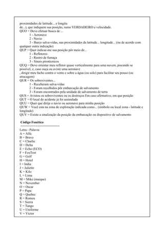 proximidades de latitude... e longitu
de...), que indiquem sua posição, rumo VERDADEIRO e velocidade.
QUO = Devo efetuar busca de ...
1 - Aeronave
2 - Navio
3 - Barco salva-vidas, nas proximidades da latitude... longitude... (ou de acordo com
qualquer outra indicação)
QUP = Quer indicar-me sua posição pôr meio de...
1 - Refletores
2 - Rastro de fumaça
3 - Sinais pirotécnicos
QUQ = Devo orientar meu refletor quase verticalmente para uma nuvem, piscando se
possível, e, caso ouça ou aviste uma aeronave
, dirigir meu facho contra o vento e sobre a água (ou solo) para facilitar seu pouso (ou
atracagem)
QUR = Os sobreviventes...
1 - Receberam salva-vidas
2 - Foram recolhidos pôr embarcação de salvamento
3 - Foram encontrados pela unidade de salvamento de terra
QUS = Avistou os sobreviventes ou os destroços Em caso afirmativo, em que posição
QUT = O local do acidente já foi assinalado
QUU = Quer que dirija o navio ou aeronave para minha posição
QUW = Você esta na zona de exploração indicada como... (símbolo ou local zona - latitude e
longitude)
QUY = Existe a sinalização da posição da embarcação ou dispositivo de salvamento
Código Fonético
=====================
Letra - Palavra
A = Alfa
B = Bravo
C = Charlie
D = Delta
E = Echo (ECO)
F = FoxTrot
G = Golf
H = Hotel
I = India
J = Juliette
K = Kilo
L = Lima
M = Mike (maique)
N = November
O = Oscar
P = Papa
Q = Quebec
R = Romeu
S = Sierra
T = Tango
U = Uniforme
V = Victor
 