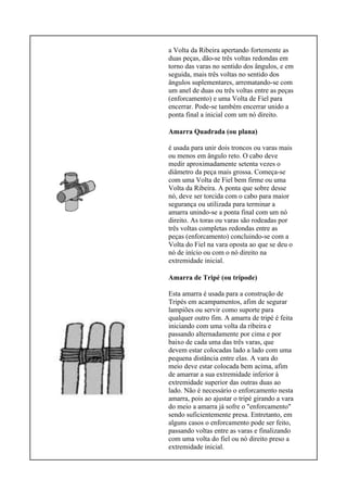 a Volta da Ribeira apertando fortemente as
duas peças, dão-se três voltas redondas em
torno das varas no sentido dos ângulos, e em
seguida, mais três voltas no sentido dos
ângulos suplementares, arrematando-se com
um anel de duas ou três voltas entre as peças
(enforcamento) e uma Volta de Fiel para
encerrar. Pode-se também encerrar unido a
ponta final a inicial com um nó direito.
Amarra Quadrada (ou plana)
é usada para unir dois troncos ou varas mais
ou menos em ângulo reto. O cabo deve
medir aproximadamente setenta vezes o
diâmetro da peça mais grossa. Começa-se
com uma Volta de Fiel bem firme ou uma
Volta da Ribeira. A ponta que sobre desse
nó, deve ser torcida com o cabo para maior
segurança ou utilizada para terminar a
amarra unindo-se a ponta final com um nó
direito. As toras ou varas são rodeadas por
três voltas completas redondas entre as
peças (enforcamento) concluindo-se com a
Volta do Fiel na vara oposta ao que se deu o
nó de início ou com o nó direito na
extremidade inicial.
Amarra de Tripé (ou trípode)
Esta amarra é usada para a construção de
Tripés em acampamentos, afim de segurar
lampiões ou servir como suporte para
qualquer outro fim. A amarra de tripé é feita
iniciando com uma volta da ribeira e
passando alternadamente por cima e por
baixo de cada uma das três varas, que
devem estar colocadas lado a lado com uma
pequena distância entre elas. A vara do
meio deve estar colocada bem acima, afim
de amarrar a sua extremidade inferior à
extremidade superior das outras duas ao
lado. Não é necessário o enforcamento nesta
amarra, pois ao ajustar o tripé girando a vara
do meio a amarra já sofre o "enforcamento"
sendo suficientemente presa. Entretanto, em
alguns casos o enforcamento pode ser feito,
passando voltas entre as varas e finalizando
com uma volta do fiel ou nó direito preso a
extremidade inicial.
 