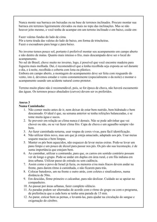 Nunca monte sua barraca em baixadas ou na base de terrenos inclinados. Procure montar sua
barraca em terrenos ligeiramente elevados ou mais no topo das inclinações. Mas se não
houver jeito mesmo, e você tenha de acampar em um terreno inclinado e em baixo, cuide em:
Fazer valetas fundas do lado de cima.
Pôr a terra tirada das valetas do lado de baixo, em forma de trincheiras.
Fazer o escoadouro para longe e para baixo.
No inverno temos pouco sol, portanto é preferível montar seu acampamento em campo aberto
e não dentro de matas. Quanto mais intenso o frio, mais descampado deve ser o local do
acampamento.
No sul do Brasil, chove muito no inverno, logo, é possível que você encontre madeira para
fogueira mais molhada. Daí, é recomendável que a lenha recolhida seja exposta ao sol durante
o dia, e à noite, recolhida e coberta com lona ou plástico.
Embora em campo aberto, a montagem do acampamento deve ser feita com resguardo do
vento, isto é, devemos estudar o vento constantemente (especialmente o da noite) e montar o
acampamento usando um acidente natural como protetor.
Terreno muito plano não é recomendável, pois, se for época de chuva, não haverá escoamento
das águas. Os terrenos pouco abaulados (curvos) devem ser os preferidos.
Anexo 3
Numa Caminhada:
1. Não comer muito antes de ir, nem deixar de estar bem nutrido, bem hidratado e bem
descansado. O ideal é que, na semana anterior se tenha refeições balanceadas, e se
tome muita água e sucos.
2. Se prevenir em relação ao clima nunca é demais. Não se pode adivinhar que vai
chover ou não, ou se vai fazer clima frio. Capa de chuva e um agasalho sempre vão
bem.
3. Ao fazer caminhada noturna, usar roupas de cores vivas, para fácil identificação.
4. Não utilizar tênis novo, mas um que já esteja amaciado, adaptado aos pés. Usar meias
soquete macias e bem limpas.
5. Manter os pés bem aquecidos, não esquecer de levar meias extras. Pode-se levar um
pano limpo e um pouco de álcool para passar nos pés. Os pés são sua locomoção, é de
suma importância que estejam bem.
6. Ao caminhar, utilizar a contramão, para que, os carros em sentido contrário possam
ver de longe o grupo. Pode-se andar em duplas em área rural, e em fila indiana em
área urbana. Utilizar passo de estrada ou sem cadência.
7. Assim como o povo de Israel já fazia, os menores e/ou mais fracos devem andar na
frente, para darem ritmo á caminhada, e não ficarem para trás.
8. Colocar batedores, um na frente e outro atrás, com coletes e sinalizadores, numa
distância de 50m.
9. Em descidas, firme primeiro o calcanhar, para não deslizar. Cuidado ao se apoiar no
companheiro.
10. Ao passar por áreas urbanas, fazer completo silêncio.
11. As paradas podem ser alternadas de acordo com o ritmo do grupo ou com o programa,
de preferência que a cada hora se tenha uma parada de 15 min.
12. Ao parar, esticar bem as pernas, e levantá-las, para ajudar na circulação do sangue e
oxigenação do cérebro.
 