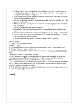 13. Na água deve se acrescentar algumas gotas de limão, para repor os sais perdidos no
suor. Rapadura, mel ou semelhantes são recomendados por serem fonte de glicose,
indispensável para repor as energias.
14. Evite acidentes e incidentes; não passe por cima quando puder passar por baixo nem o
contrário e assim sucessivamente.
15. Em área rural, cuidar que não se ande muito encostado á beira do caminho, para evitar
encontros indesejados.
16. Não tire nada a não ser fotografias, não deixe nada a não ser pegadas, não mate nada a
não ser o tempo.
17. Deixar as mãos livres, tudo deve ir à mochila.
18. Conselheiros devem acompanhar e monitorar suas unidades, acompanhando-as ao
lado.
19. Ao se encontrarem obstáculos, deve-se avisar a pessoa de trás, até que o último saiba.
20. Deve-se evitar cantar, gritar ou falar demais, para economizar as energias. O ideal é
que se fale somente o indispensável.
21. Ao tomar água, que não se tome em excesso, apenas molhe a garganta
Quando Perdido:
1- Orar a DEUS em primeiro lugar.
1-Manter a calma
2-Procura local ou clareira para descansar ou talvez passar a noite, e que servirá de base
3-Verificar alimento e água, e raciona-los
4-Procurar no local, vegetais e água que podemos consumi-los, ma sem se afastar muito da
base
5-Orientar-se – Identificar os pontos cardeais
6-Fazer pequenas incursões, em determinas direções, e tomando o cuidado de demarca o
trajeto, caminhando no Maximo por 15 minuto, e voltar a base se não obteve sucesso
(descobriu algo), reiniciar em outra direção com os mesmo critérios.
7-Se a unidade, depois de ter tentado sem sucesso o item “7”, e decidiu caminhar em uma só
direção, poderá faze-lo tomando a devida preocupação de marca o caminho para que uma
possível equipe de resgate sos encontrem.
8-Deve-se lembrar que onde houver água,plantações,gado, há presença de pessoas por perto.
9-Fazer uma fogueira par emitir sinais.
Anexo 4
 