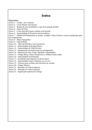 Índice
Requisitos
Anexo 1 – Cordas, nós e amarras
Anexo 2 – Como Montar uma barraca
Anexo 3 – Regras de uma caminhada e o que fazer quando perdido
Anexo 4 – Sinais de Pista
Anexo 5 – Como descobrir pontos cardeais sem bussola
Anexo 6 – Especialidade de Primeiros Socorros Básico
Anexo 7 – Modelo de Planejamento p/ acamp, cardapio 3 dias e Pontos a serem considerados para
um acampamento
Anexo 8 – Mapa Topográfico
Anexo 9 – Fogo Refletor
Anexo 10 – Tipos de Mochila e como arruma-la
Anexo 11 – Especialidade de Resgate Básico
Anexo 12 – Especialidade de Vida Silvestre
Anexo 13 – Equipamento necessário para um acampamento
Anexo 14 – Manuseio de Faca, Facão, Machado e Machadinha
Anexo 15 – Código Morse, Sinais Semafóricos e Alfabeto Surdo-mudo
Anexo 16 – Especialidade de Orientação
Anexo 17 - Acendendo uma fogueira em dia de chuva
Anexo 18 – Especialidade Fogos e fogueiras ao ar Livre
Anexo 19 – Técnicas para cozinhar sem utensílios de cozinha
Anexo 20 – Código Náutico
Anexo 21 – Mestrado em Vida Campestre
Anexo 22 – Mestrado em Vida Campestre
Anexo 23 – Significado espiritual do Abrigo
 