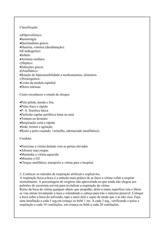 Classificação:
a)Hipovolêmico:
•hemorragia
•Queimaduras graves
•Diarréia, vômitos (desidratação).
b)Cardiogenico:
•Infarto
•Arritmia cardíaca
c)Séptico:
•Infecções graves
d)Anafilático:
•Reação de hipersensibilidade a medicamentos, alimentos.
e)Neurogenico:
•Lesão da medula espinhal
•Dores intensas
Como reconhecer o estado de choque:
•Pele pálida, úmida e fria.
•Pulso fraco e rápido
•P. A. Sistólica baixa
•Perfusão capilar periférica lenta ou nula
•Tontura ou desmaio
•Respiração curta e rápida
•Sede, tremor e agitação.
•Rosto e peito coçando, vermelho, edemaciado (anafilático).
Conduta:
•Posicione a vitima deitada com as pernas elevadas
•Afrouxe suas roupas
•Mantenha a vitima aquecida
•Ministre o O2
•Choque anafilático, transporte a vitima para o hospital.
2. Conhecer os métodos de respiração artificial e explicá-los.
A respiração boca-a-boca é o método mais prático de se fazer a vítima voltar a respirar
normalmente. A porcentagem de oxigênio não aproveitada ou que ainda não chegou aos
pulmões do socorrista servirá para revitalizar a respiração da vítima.
Retire da boca da vítima qualquer objeto que atrapalhe, deite-a numa superfície reta e libere
as vias aéreas levantando a nuca e estendendo a cabeça para trás o máximo possível. Coloque
a boca sobre a boca do asfixiado, tape o nariz dele e sopre de modo que o ar não vaze. Faça
uma insuflação a cada 5 seg.em criança ou bebê 1 ins. A cada 3 seg., verificando o pulso e
respiração a cada 10 ventilações, em criança ou bebê a cada 20 ventilações.
 