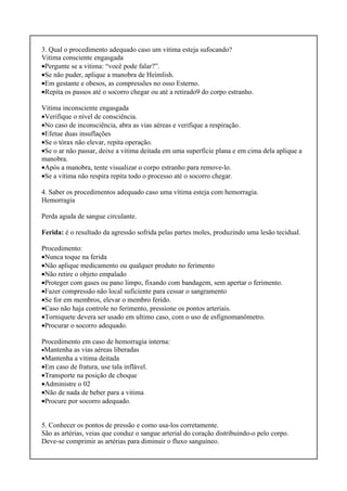 3. Qual o procedimento adequado caso um vitima esteja sufocando?
Vitima consciente engasgada
•Pergunte se a vitima: “você pode falar?”.
•Se não puder, aplique a manobra de Heimlish.
•Em gestante e obesos, as compressões no osso Esterno.
•Repita os passos até o socorro chegar ou até a retirado9 do corpo estranho.
Vitima inconsciente engasgada
•Verifique o nível de consciência.
•No caso de inconsciência, abra as vias aéreas e verifique a respiração.
•Efetue duas insuflações
•Se o tórax não elevar, repita operação.
•Se o ar não passar, deixe a vitima deitada em uma superfície plana e em cima dela aplique a
manobra.
•Após a manobra, tente visualizar o corpo estranho para remove-lo.
•Se a vitima não respira repita todo o processo até o socorro chegar.
4. Saber os procedimentos adequado caso uma vítima esteja com hemorragia.
Hemorragia
Perda aguda de sangue circulante.
Ferida: é o resultado da agressão sofrida pelas partes moles, produzindo uma lesão tecidual.
Procedimento:
•Nunca toque na ferida
•Não aplique medicamento ou qualquer produto no ferimento
•Não retire o objeto empalado
•Proteger com gases ou pano limpo, fixando com bandagem, sem apertar o ferimento.
•Fazer compressão não local suficiente para cessar o sangramento
•Se for em membros, elevar o membro ferido.
•Caso não haja controle no ferimento, pressione os pontos arteriais.
•Torniquete devera ser usado em ultimo caso, com o uso de esfignomanômetro.
•Procurar o socorro adequado.
Procedimento em caso de hemorragia interna:
•Mantenha as vias aéreas liberadas
•Mantenha a vitima deitada
•Em caso de fratura, use tala inflável.
•Transporte na posição de choque
•Administre o 02
•Não de nada de beber para a vitima
•Procure por socorro adequado.
5. Conhecer os pontos de pressão e como usa-los corretamente.
São as artérias, veias que conduz o sangue arterial do coração distribuindo-o pelo corpo.
Deve-se comprimir as artérias para diminuir o fluxo sanguíneo.
 