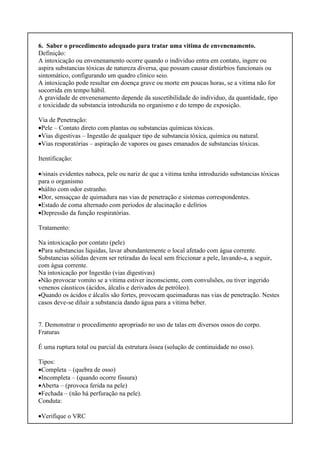 6. Saber o procedimento adequado para tratar uma vitima de envenenamento.
Definição:
A intoxicação ou envenenamento ocorre quando o individuo entra em contato, ingere ou
aspira substancias tóxicas de natureza diversa, que possam causar distúrbios funcionais ou
sintomático, configurando um quadro clinico seio.
A intoxicação pode resultar em doença grave ou morte em poucas horas, se a vitima não for
socorrida em tempo hábil.
A gravidade de envenenamento depende da suscetibilidade do individuo, da quantidade, tipo
e toxicidade da substancia introduzida no organismo e do tempo de exposição.
Via de Penetração:
•Pele – Contato direto com plantas ou substancias químicas tóxicas.
•Vias digestivas – Ingestão de qualquer tipo de substancia tóxica, química ou natural.
•Vias resporatórias – aspiração de vapores ou gases emanados de substancias tóxicas.
Itentificação:
•/sinais evidentes naboca, pele ou nariz de que a vitima tenha introduzido substancias tóxicas
para o organismo
•hálito com odor estranho.
•Dor, sensaççao de quimadura nas vias de penetração e sistemas correspondentes.
•Estado de coma alternado com períodos de alucinação e delírios
•Depressão da função respiratórias.
Tratamento:
Na intoxicação por contato (pele)
•Para substancias liquidas, lavar abundantemente o local afetado com água corrente.
Substancias sólidas devem ser retiradas do local sem friccionar a pele, lavando-a, a seguir,
com água corrente.
Na intoxicação por Ingestão (vias digestivas)
•Não provocar vomito se a vitima estiver inconsciente, com convulsões, ou tiver ingerido
venenos cáusticos (ácidos, álcalis e derivados de petróleo).
•Quando os ácidos e álcalis são fortes, provocam queimaduras nas vias de penetração. Nestes
casos deve-se diluir a substancia dando água para a vitima beber.
7. Demonstrar o procedimento apropriado no uso de talas em diversos ossos do corpo.
Fraturas
É uma ruptura total ou parcial da estrutura óssea (solução de continuidade no osso).
Tipos:
•Completa – (quebra de osso)
•Incompleta – (quando ocorre fissura)
•Aberta – (provoca ferida na pele)
•Fechada – (não há perfuração na pele).
Conduta:
•Verifique o VRC
 