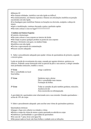 •Ministre 02
•Nas fraturas alinhadas, imobilize com tala rígida ou inflável.
•Nos deslocamentos, em fraturas expostas e fraturas em articulações imobiliza na posição
encontrada com tala rígida.
•Use bandagens para imobilizar fraturas ou luxações na clavícula, escápula e cabeça do
úmero.
•Após a imobilização, continue checando o pulso e perfusão capilar.
•Não tente colocar o osso no lugar!!!!!!!!!!!!!!!!!!!!!!
Conduta em fratura Exposta:
•Controle a hemorragia
•Não tente colocar o osso exposto no interior da ferida
•Não limpe ou passe qualquer produto na ponta do osso exposto
•Proteja o ferimento com gaze, ou atadura limpa.
•Imobiliza com tala rígida
•Previna o agravamento de contaminação
•Procure socorro adequado
8. Saber o procedimento adequado para ajudar vitimas de queimaduras de primeiro, segundo
e terceiro graus.
Lesão no tecido de revestimento do corpo, causado por agentes térmicos, químicos ou
elétricos. Podendo causar destruição total ou parcial da pele e seus anexos, e atingir camadas
mais profundas (músculos, tendões e ossos).
1º Grau atinge a epiderme
Dor e vermelhidão no local
Sem bolhas
2º Grau Epiderme mais a derme
Dor e vermelhidão mais intensa
Formação de bolhas.
3º Grau Todas as camadas da pele também gorduras, músculos.
Ausência de dor
Área escurecida ou esbranquiçada.
A gravidade de a queimadura estar relacionada com a sua extensão. Grandes queimaduras –
acima de 10% do corpo
9. Saber o procedimento adequado para auxiliar uma vitima de queimadura químicas.
Queimaduras térmicas:
•Apagar o fogo com cobertor ou rolando a vitima
•Retirar a roupa da vitima de menos a parte queimada ou aderida no corpo
•Estabelecer a profundidade e a gravidade da queimadura
•Em caso de 1º grau, lavar com água fria
•Não passar nada no local, não furar bolhas e cuidado com as infecções.
 