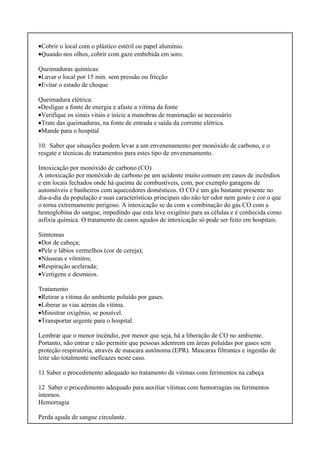 •Cobrir o local com o plástico estéril ou papel alumínio.
•Quando nos olhos, cobrir com gaze embebida em soro.
Queimaduras químicas:
•Lavar o local por 15 min. sem pressão ou fricção
•Evitar o estado de choque
Queimadura elétrica:
•Desligue a fonte de energia e afaste a vitima da fonte
•Verifique os sinais vitais e inicie a manobras de reanimação se necessário
•Trate das queimaduras, na fonte de entrada e saída da corrente elétrica.
•Mande para o hospital
10. Saber que situações podem levar a um envenenamento por monóxido de carbono, e o
resgate e técnicas de tratamentos para estes tipo de envenenamento.
Intoxicação por monóxido de carbono (CO)
A intoxicação por monóxido de carbono pe um acidente muito comum em casos de incêndios
e em locais fechados onde há queima de combustíveis, com, por exemplo garagens de
automóveis e banheiros com aquecedores domésticos. O CO é um gás bastante presente no
dia-a-dia da população e suas características principais são não ter odor nem gosto e cor o que
o torna extremamente perigoso. A intoxicação se da com a combinação do gás CO com a
hemoglobina do sangue, impedindo que esta leve oxigênio para as células e é conhecida como
asfixia química. O tratamento de casos agudos de intoxicação só pode ser feito em hospitais.
Simtomas
•Dor de cabeça;
•Pele e lábios vermelhos (cor de cereja);
•Náuseas e vômitos;
•Respiração acelerada;
•Vertigens e desmaios.
Tratamento
•Retirar a vitima do ambiente poluído por gases.
•Liberar as vias aéreas da vitima.
•Ministrar oxigênio, se possível.
•Transportar urgente para o hospital.
Lembrar que o menor incêndio, por menor que seja, há a liberação de CO no ambiente.
Portanto, não entrar e não permitir que pessoas adentrem em áreas poluídas por gases sem
proteção respiratória, através de mascara autônoma (EPR). Mascaras filtrantes e ingestão de
leite são totalmente ineficazes neste caso.
11 Saber o procedimento adequado no tratamento de vitimas com ferimentos na cabeça
12 Saber o procedimento adequado para auxiliar vitimas com hemorragias ou ferimentos
internos.
Hemorragia
Perda aguda de sangue circulante.
 