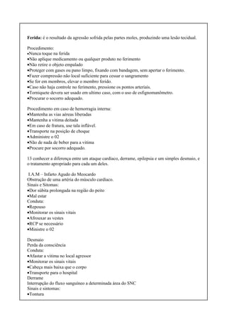 Ferida: é o resultado da agressão sofrida pelas partes moles, produzindo uma lesão tecidual.
Procedimento:
•Nunca toque na ferida
•Não aplique medicamento ou qualquer produto no ferimento
•Não retire o objeto empalado
•Proteger com gases ou pano limpo, fixando com bandagem, sem apertar o ferimento.
•Fazer compressão não local suficiente para cessar o sangramento
•Se for em membros, elevar o membro ferido.
•Caso não haja controle no ferimento, pressione os pontos arteriais.
•Torniquete devera ser usado em ultimo caso, com o uso de esfignomanômetro.
•Procurar o socorro adequado.
Procedimento em caso de hemorragia interna:
•Mantenha as vias aéreas liberadas
•Mantenha a vitima deitada
•Em caso de fratura, use tala inflável.
•Transporte na posição de choque
•Administre o 02
•Não de nada de beber para a vitima
•Procure por socorro adequado.
13 conhecer a diferença entre um ataque cardíaco, derrame, epilepsia e um simples desmaio, e
o tratamento apropriado para cada um deles.
I.A.M – Infarto Agudo do Meocardo
Obstrução de uma artéria do músculo cardíaco.
Sinais e Sitomas:
•Dor súbita prolongada na região do peito
•Mal estar
Conduta:
•Repouso
•Monitorar os sinais vitais
•Afrouxar as vestes
•RCP se necessário
•Ministre o 02
Desmaio
Perda da consciência
Conduta:
•Afastar a vitima no local agressor
•Monitorar os sinais vitais
•Cabeça mais baixa que o corpo
•Transporte para o hospital
Derrame
Interrupção do fluxo sanguíneo a determinada área do SNC
Sinais e sintomas:
•Tontura
 