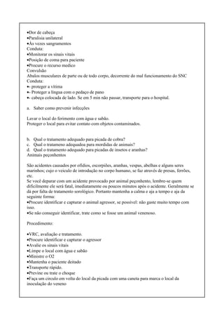 •Dor de cabeça
•Paralisia unilateral
•Às vezes sangramentos
Conduta:
•Monitorar os sinais vitais
•Posição de coma para paciente
•Procure o recurso medico
Convulsão
Abalos musculares de parte ou de todo corpo, decorrente do mal funcionamento do SNC
Conduta:
•- proteger a vítima
•- Proteger a língua com o pedaço de pano
•- cabeça colocada de lado. Se em 5 min não passar, transporte para o hospital.
a. Saber como prevenir infecções
Lavar o local do ferimento com água e sabão.
Proteger o local para evitar contato com objetos contaminados.
b. Qual o tratamento adequado para picada de cobra?
c. Qual o tratameno adequadoa para mordidas de animais?
d. Qual o tratamento adequado para picadas de insetos e aranhas?
Animais peçonhentos
São acidentes causados por ofídios, escorpiões, aranhas, vespas, abelhas e alguns seres
marinhos; cujo o veiculo de introdução no corpo humano, se faz através de presas, ferrões,
etc.
Se você deparar com um acidente provocado por animal peçonhento, lembre-se quem
dificilmente ele será fatal, imediatamente ou poucos minutos após o acidente. Geralmente se
dá por falta de tratamento sorológico. Portanto mantenha a calma e aja a tempo e aja da
seguinte forma:
•Procure identificar e capturar o animal agressor, se possível: não gaste muito tempo com
isso.
•Se não conseguir identificar, trate como se fosse um animal venenoso.
Procedimento:
•VRC, avaliação e tratamento.
•Procure identificar e capturar o agressor
•Avalie os sinais vitais
•Limpe o local com água e sabão
•Ministre o O2
•Mantenha o paciente deitado
•Transporte rápido.
•Previne ou trate o choque
•Faça um circulo em volta do local da picada com uma caneta para marca o local da
inoculação do veneno
 