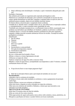 e. Qual a diferença entre desidratação e insolação, e qual o tratamento adequado para cada
um?
Insolação e Internação
São acidentes provocados no organismo pela exposição prolongada ao calor.
Diferencia-se a insolação da internação, pois a primeira corresponde ao excesso de raios
solares agindo diretamente no individuo, enquanto a segunda traduz ao ação do calor em
ambientes poucos arejados, depois de um trabalho muscular intenso.
Os fatores abaixo concorrem para o surgimento destes acidentes.
Umidade do ar. Quando maior a unidade relativa do ar, mais difícil será a evaporação cutânea
e, conseqüentemente, o corpo acumulara maior quantidade de calor.
Ventilarão sem circulação constante do ar, o resfriamento torna-se difícil, ocasionando esses
acidentes em indiv[iduos que trabalham em fundições, padarias ou próximos a caldeiras.
Condições físicas: o excesso de trabalho aumenta a produção de calor pelo organismo,
enquanto a fadiga muscular acumula substancias tóxicas nos tecidos. Acusação de ambos
predispõem ao acidente.
Identificação
f. Dor de cabeça
g. Náuseas
h. Vômitos
i. Pele seca e quente
j. Tonturas
k. Inconsciência e coma profundo
l. Elevação da temperatura corporal.
m. Insuficiência respiratória
Tratamento da vitima
•Levar a vitima para local arejado e fresco
•Deitar a vitima co o tronco ligeiramente elevado
•Afrouxar as roupas da vitima
•Aplicar compressas de água fria sobre a testa da vitima
•Banhar a vitima em água fresca, acompanhando sua temperatura a cada 15 minutos, evitando
resfriamento brusco do corpo.
n. O que deveria fazer se suas roupas pegassem fogo?
o. Qual são os princípios básicos para a prevenção de incêndios em sua casa?
Recomendações
•Aprenda a usar os extintores de incêndio.
•Conheça os locais onde estão instalados os extintores e outros equipamentos de proteção
contra fogo.
•Nunca obstrua o acesso aos extintores ou hidrantes.
•Não retire lacres, etiquetas ou selos colocados no corpo dos extintores.
•Não mexa nos extintores de incêndio e hidrantes, a menos que seja necessária a sua
utilização ou revisão periódica.
PREVENÇÃO DE INCÊNDIOS
•Não fume 30 minutos antes do final do trabalho.
•Não use cestos de lixo como cinzeiros.
•Não jogue pontas de cigarro pela janela, nem as deixe sobre armários, mesas, prateleiras, etc.
•Respeite as proibições de fumar e acender fósforos em locais sinalizados.
 