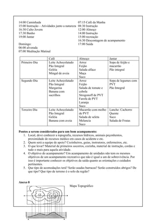 14:00 Caminhada
15:00 Instrução – Atividades junto a natureza
16:30 Culto Jovem
17:30 Banho
19:00 Jantar
Domingo:
06:00 alvorada
07:00 Meditação Matinal
07:15 Café da Manha
08:30 Instrução
12:00 Almoço
14:00 Instrução
15:00 recreação
16:30 Descontagem de acampamento
17:00 Saida
Café Almoço Jantar
Primeiro Dia Leite Achocolatado
Pão Integral
Geléia
Mingal de aveia
Arroz
Feijão
Salada alface
Maça
Suco
Sopa de feijão e
macarrão
Pão integral
Segundo Dia Leite Achocolatado
Pão Integral
Margarina
Banana com
sucrilhos
Arroz
Feijão
Salada de tomate e
cebola
Strogonoff de PVT
Farofa de PVT
Laranja
Suco
Sopa de legumes com
PVT
Pão Integral
Terceiro Dia Leite Achocolatado
Pão Integral
Geléia
Banana com aveia
Macarrão com molho
de PVT
Salada de seleta
Melancia
Suco
Lanche: Cachorro
Quente
Suco
Salada de Frutas
Pontos a serem considerados para um bom acampamento:
1. Local, deve conhecer a topografia, recursos hídricos, animais peçonhentos,
proximidade de recursos médico em casos de acidente e etc.
2. Quem será a equipe de apoio? Cozinheiros, guias, instrutores, enfermeiros, etc.
3. O que levar? Material de primeiros socorros, cozinha, material de instrução, cordas e
tudo o mais para aquela atividade.
4. O objetivo do acampamento? Um acampamento de unidades não tem os mesmos
objetivos de um acampamento recreativo que não é igual a um de sobrevivência. Por
isso é importante conhecer os objetivos da saída quanto as orientações e cuidados
pertinentes.
5. Que tipo de acomodações terá? Serão usadas barracas? Serão construídos abrigos? De
que tipo? Que tipo de terreno é o solo da região?
Anexo 8
Mapa Topográfico
 