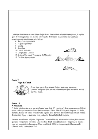 Um mapa é uma versão reduzida e simplificada da realidade. O mapa topográfico, é aquele
que, de forma gráfica, nos mostra a topografia do terreno. Estes mapas topográficos
apresentam as seguintes características:
6. Área de representação
7. Mapas adjacentes
8. Escala
9. Revisões
10. Curvas de Nível
11. Longitude e Latitude
12. Sistema Universal Transverso de Mercator
13. Declinação magnética
Anexo 9
Fogo Refletor
É um fogo que reflete o calor. Ótimo para assar a comida.
Usamos o fogo refletor em um acampamento para assarmos pão de
espeto e pizza.
Anexo 10
A Mochila
O limite máximo, de peso que você pode levar é de 1/3 (um terço) do seu peso corporal ideal,
o que varia com sua altura e seu tipo de estrutura física. Mas 1/3 do peso corporal é o limite
máximo. Existe um limite confortável e seguro. Este depende do quanto você está em forma,
de seu vigor físico (o que varia com a idade) e da sua habilidade motora.
Existem mochilas de ataque e cargueiras. Os tamanhos das mochilas são dados pelo volume
que elas comportam, em litros. Uma mochila de 25 litros (de ataque) é pequena, só mesmo
para um passeiozinho bem curto. Uma mochila de 90 litros (cargueira) já é bem grande,
cabendo muita coisa dentro dela.
 
