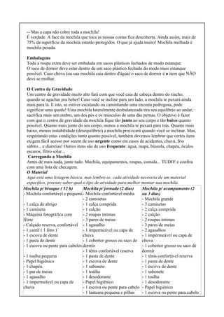 -- Mas a capa não cobre toda a mochila!
É verdade. A face da mochila que toca as nossas costas fica descoberta. Ainda assim, mais de
75% da superfície da mochila estarão protegidos. O que já ajuda muito! Mochila molhada é
mochila pesada.
Embalagens
Toda a roupa extra deve ser embalada em sacos plásticos fechados de modo estanque.
O saco de dormir deve estar dentro de um saco plástico fechado do modo mais estanque
possível. Caso chova (ou sua mochila caia dentro d'água) o saco de dormir é o item que NÃO
deve se molhar.
O Centro de Gravidade
Um centro de gravidade muito alto fará com que você caia de cabeça dentro do riacho,
quando se agachar pra beber! Caso você se incline para um lado, a mochila te puxará ainda
mais para lá. E isto, se estiver escalando ou caminhando uma encosta pedregosa, pode
significar uma queda! Uma mochila lateralmente desbalanceada tira seu equilíbrio ao andar,
sacrifica mais um ombro, um dos pés e os músculos de uma das pernas. O objetivo é fazer
com que o centro de gravidade da mochila fique tão junto ao seu corpo e tão baixo quanto
possível. Quanto mais junto do seu corpo, menos a mochila te puxará para trás. Quanto mais
baixo, menos instabilidade (desequilíbrio) a mochila provocará quando você se inclinar. Mas,
respeitando estas condições tanto quanto possível, também devemos lembrar que certos itens
exigem fácil acesso por serem de uso urgente como em casos de acidentes, chuva, frio
súbito... e diarréias! Outros itens são de uso frequente: água, mapa, bússola, chapéu, óculos
escuros, filtro solar...
Carregando a Mochila
Antes de mais nada, junte tudo. Mochila, equipamentos, roupas, comida... TUDO! e confira
com uma lista de checagem.
O Material
Aqui está uma listagem básica, mas lembre-se, cada atividade necessita de um material
específico, procure saber qual o tipo de atividade para melhor montar sua mochila.
Mochila p/ bivaque ( 12 h)
- Mochila confortável e pequena
- 1 calça de abrigo
- 1 camiseta
- Máquina fotográfica com
filme
- Calçado reserva, confortável
- 1 cantil ( 1 litro )
- 1 escova de dente
- 1 pasta de dente
- 1 escova ou pente para cabelos
- 1 toalha pequena
- Papel higiênico
- 1 chapéu
- 1 par de meias
- 1 agasalho
- 1 impermeável ou capa de
chuva
Mochila p/ jornada (2 dias)
- Mochila confortável média
- 2 camisetas
- 1 calça comprida
- 1 calção
- 2 roupas íntimas
- 3 pares de meias
- 1 agasalho
- 1 impermeável ou capa de
chuva
- 1 cobertor grosso ou saco de
dormir
- 1 tênis confortável reserva
- 1 pasta de dente
- 1 escova de dente
- 1 sabonete
- 1 toalha
- 1 desodorante
- Papel higiênico
- 1 escova ou pente para cabelo
- 1 lanterna pequena e pilhas
Mochila p/ acampamento (2
ou 3 dias)
- Mochila grande
- 3 camisetas
- 2 calça comprida
- 2 calção
- 2 roupas íntimas
- 3 pares de meias
- 2 agasalhos
- 1 impermeável ou capa de
chuva
- 1 cobertor grosso ou saco de
dormir
- 1 tênis confortável reserva
- 1 pasta de dente
- 1 escova de dente
- 1 sabonete
- 1 toalha
- 1 desodorante
- Papel higiênico
- 1 escova ou pente para cabelo
 