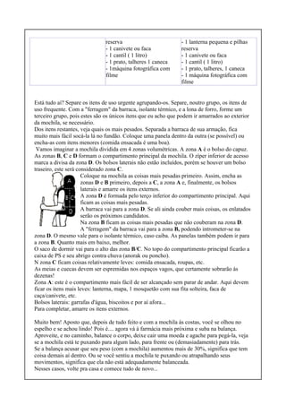 reserva
- 1 canivete ou faca
- 1 cantil ( 1 litro)
- 1 prato, talheres 1 caneca
- 1máquina fotográfica com
filme
- 1 lanterna pequena e pilhas
reserva
- 1 canivete ou faca
- 1 cantil ( 1 litro)
- 1 prato, talheres, 1 caneca
- 1 máquina fotográfica com
filme
Está tudo aí? Separe os itens de uso urgente agrupando-os. Separe, noutro grupo, os itens de
uso frequente. Com a "ferragem" da barraca, isolante térmico, e a lona de forro, forme um
terceiro grupo, pois estes são os únicos itens que eu acho que podem ir amarrados ao exterior
da mochila, se necessário.
Dos itens restantes, veja quais os mais pesados. Separada a barraca de sua armação, fica
muito mais fácil socá-la lá no fundão. Coloque uma panela dentro da outra (se possível) ou
encha-as com itens menores (comida ensacada é uma boa).
Vamos imaginar a mochila dividida em 4 zonas volumétricas. A zona A é o bolso do capuz.
As zonas B, C e D formam o compartimento principal da mochila. O zíper inferior de acesso
marca a divisa da zona D. Os bolsos laterais não estão incluídos, porém se houver um bolso
traseiro, este será considerado zona C.
Coloque na mochila as coisas mais pesadas primeiro. Assim, encha as
zonas D e B primeiro, depois a C, a zona A e, finalmente, os bolsos
laterais e amarre os itens externos.
A zona D é formada pelo terço inferior do compartimento principal. Aqui
ficam as coisas mais pesadas.
A barraca vai para a zona D. Se ali ainda couber mais coisas, os enlatados
serão os próximos candidatos.
Na zona B ficam as coisas mais pesadas que não couberam na zona D.
A "ferragem" da barraca vai para a zona B, podendo intrometer-se na
zona D. O mesmo vale para o isolante térmico, caso caiba. As panelas também podem ir para
a zona B. Quanto mais em baixo, melhor.
O saco de dormir vai para o alto das zona B/C. No topo do compartimento principal ficarão a
caixa de PS e seu abrigo contra chuva (anorak ou poncho).
N zona C ficam coisas relativamente leves: comida ensacada, roupas, etc.
As meias e cuecas devem ser espremidas nos espaços vagos, que certamente sobrarão às
dezenas!
Zona A: este é o compartimento mais fácil de ser alcançado sem parar de andar. Aqui devem
ficar os itens mais leves: lanterna, mapa, 1 mosquetão com sua fita solteira, faca de
caça/canivete, etc.
Bolsos laterais: garrafas d'água, biscoitos e por aí afora...
Para completar, amarre os itens externos.
Muito bem! Aposto que, depois de tudo feito e com a mochila às costas, você se olhou no
espelho e se achou lindo! Pois é.... agora vá à farmácia mais próxima e suba na balança.
Aproveite, e no caminho, balance o corpo, deixe cair uma moeda e agache para pegá-la, veja
se a mochila está te puxando para algum lado, para frente ou (demasiadamente) para trás.
Se a balança acusar que seu peso (com a mochila) aumentou mais de 30%, significa que tem
coisa demais aí dentro. Ou se você sentiu a mochila te puxando ou atrapalhando seus
movimentos, significa que ela não está adequadamente balanceada.
Nesses casos, volte pra casa e comece tudo de novo...
 