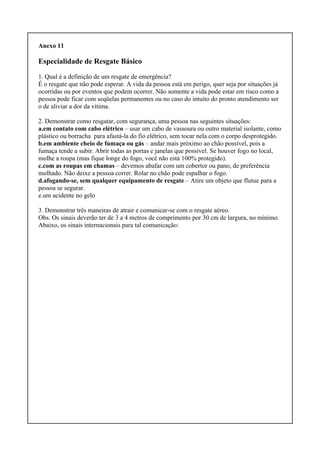 Anexo 11
Especialidade de Resgate Básico
1. Qual é a definição de um resgate de emergência?
É o resgate que não pode esperar. A vida da pessoa está em perigo, quer seja por situações já
ocorridas ou por eventos que podem ocorrer. Não somente a vida pode estar em risco como a
pessoa pode ficar com seqüelas permanentes ou no caso do intuito do pronto atendimento ser
o de aliviar a dor da vítima.
2. Demonstrar como resgatar, com segurança, uma pessoa nas seguintes situações:
a.em contato com cabo elétrico – usar um cabo de vassoura ou outro material isolante, como
plástico ou borracha para afastá-la do fio elétrico, sem tocar nela com o corpo desprotegido.
b.em ambiente cheio de fumaça ou gás – andar mais próximo ao chão possível, pois a
fumaça tende a subir. Abrir todas as portas e janelas que possível. Se houver fogo no local,
molhe a roupa (mas fique longe do fogo, você não está 100% protegido).
c.com as roupas em chamas – devemos abafar com um cobertor ou pano, de preferência
molhado. Não deixe a pessoa correr. Rolar no chão pode espalhar o fogo.
d.afogando-se, sem qualquer equipamento de resgate – Atire um objeto que flutue para a
pessoa se segurar.
e.um acidente no gelo
3. Demonstrar três maneiras de atrair e comunicar-se com o resgate aéreo.
Obs. Os sinais deverão ter de 3 a 4 metros de comprimento por 30 cm de largura, no mínimo.
Abaixo, os sinais internacionais para tal comunicação:
 