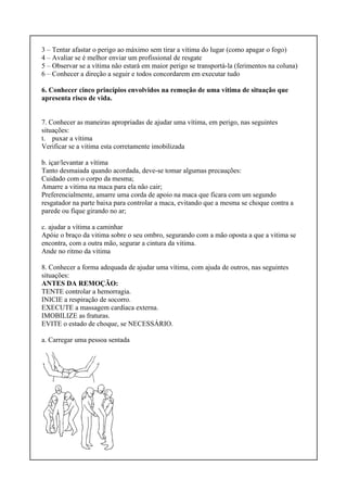 3 – Tentar afastar o perigo ao máximo sem tirar a vítima do lugar (como apagar o fogo)
4 – Avaliar se é melhor enviar um profissional de resgate
5 – Observar se a vítima não estará em maior perigo se transportá-la (ferimentos na coluna)
6 – Conhecer a direção a seguir e todos concordarem em executar tudo
6. Conhecer cinco princípios envolvidos na remoção de uma vítima de situação que
apresenta risco de vida.
7. Conhecer as maneiras apropriadas de ajudar uma vítima, em perigo, nas seguintes
situações:
t. puxar a vítima
Verificar se a vitima esta corretamente imobilizada
b. içar/levantar a vítima
Tanto desmaiada quando acordada, deve-se tomar algumas precauções:
Cuidado com o corpo da mesma;
Amarre a vitima na maca para ela não cair;
Preferencialmente, amarre uma corda de apoio na maca que ficara com um segundo
resgatador na parte baixa para controlar a maca, evitando que a mesma se choque contra a
parede ou fique girando no ar;
c. ajudar a vítima a caminhar
Apóie o braço da vitima sobre o seu ombro, segurando com a mão oposta a que a vitima se
encontra, com a outra mão, segurar a cintura da vitima.
Ande no ritmo da vitima
8. Conhecer a forma adequada de ajudar uma vítima, com ajuda de outros, nas seguintes
situações:
ANTES DA REMOÇÃO:
TENTE controlar a hemorragia.
INICIE a respiração de socorro.
EXECUTE a massagem cardíaca externa.
IMOBILIZE as fraturas.
EVITE o estado de choque, se NECESSÁRIO.
a. Carregar uma pessoa sentada
 