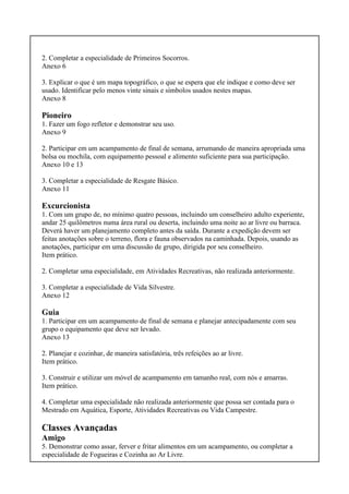2. Completar a especialidade de Primeiros Socorros.
Anexo 6
3. Explicar o que é um mapa topográfico, o que se espera que ele indique e como deve ser
usado. Identificar pelo menos vinte sinais e símbolos usados nestes mapas.
Anexo 8
Pioneiro
1. Fazer um fogo refletor e demonstrar seu uso.
Anexo 9
2. Participar em um acampamento de final de semana, arrumando de maneira apropriada uma
bolsa ou mochila, com equipamento pessoal e alimento suficiente para sua participação.
Anexo 10 e 13
3. Completar a especialidade de Resgate Básico.
Anexo 11
Excurcionista
1. Com um grupo de, no mínimo quatro pessoas, incluindo um conselheiro adulto experiente,
andar 25 quilômetros numa área rural ou deserta, incluindo uma noite ao ar livre ou barraca.
Deverá haver um planejamento completo antes da saída. Durante a expedição devem ser
feitas anotações sobre o terreno, flora e fauna observados na caminhada. Depois, usando as
anotações, participar em uma discussão de grupo, dirigida por seu conselheiro.
Item prático.
2. Completar uma especialidade, em Atividades Recreativas, não realizada anteriormente.
3. Completar a especialidade de Vida Silvestre.
Anexo 12
Guia
1. Participar em um acampamento de final de semana e planejar antecipadamente com seu
grupo o equipamento que deve ser levado.
Anexo 13
2. Planejar e cozinhar, de maneira satisfatória, três refeições ao ar livre.
Item prático.
3. Construir e utilizar um móvel de acampamento em tamanho real, com nós e amarras.
Item prático.
4. Completar uma especialidade não realizada anteriormente que possa ser contada para o
Mestrado em Aquática, Esporte, Atividades Recreativas ou Vida Campestre.
Classes Avançadas
Amigo
5. Demonstrar como assar, ferver e fritar alimentos em um acampamento, ou completar a
especialidade de Fogueiras e Cozinha ao Ar Livre.
 