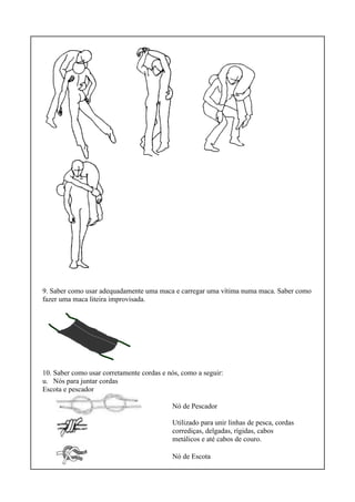 9. Saber como usar adequadamente uma maca e carregar uma vítima numa maca. Saber como
fazer uma maca liteira improvisada.
10. Saber como usar corretamente cordas e nós, como a seguir:
u. Nós para juntar cordas
Escota e pescador
Nó de Pescador
Utilizado para unir linhas de pesca, cordas
corrediças, delgadas, rígidas, cabos
metálicos e até cabos de couro.
Nó de Escota
 