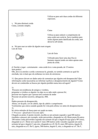 Utiliza-se para unir duas cordas de diferente
espessura.
v. Nó para diminuir corda
Catau, corrente simples.
Catau
Utiliza-se para reduzir o comprimento de
uma corda sem cortá-la. Serve também para
isolar alguma parte danificada da corda, sem
deixá-la sob tensão.
w. Nó para usar ao redor de alguém num resgate
Lais de Guia
Lais de Guia
Utilizado para fazer uma alça fixa (e
bastante segura) tendo em mãos apenas uma
ponta da corda.
d. Enrolar e jogar - corretamente - uma corda leve e uma pesada, de 15 metros
item pratico
Obs, deve-se enrolar a corda e arremessa-la, girando, no sentido contrario ao qual foi
enrolada, isto evitará que ela embarace no meio do arremesso
11. Que passos devem ser dados antes de comunicar que alguém está desaparecido? Que
informações serão necessárias ao informar à polícia o desaparecimento de alguém? Como
devem ser conduzidas as buscas por alguém perdido numa área selvagem?
1)
Procurar em residências de amigos e vizinhos,
perguntar a vizinhos se alguém viu algo ou se sabe onde a pessoa foi;
procurar nos lugares que a pessoa tem costume de andar
Procurar em pronto-socorros, delegacias, IML
2)
Dados pessoais do desaparecido,
Altura, cor da pele, cor do cabelo, tipo de cabelo e cumprimento
Vestimentas que estava usando quando foi vista pela ultima vez antes do desaparecimento
3)
há vários métodos de busca para ser usado no mato,
1º Processo - Quadrado-Crescente (QC)
Chegado ao ponto A (ponto inicial), escolhe-se um azimute segundo o qual l00 metros
(medidos a passos), por exemplo, serão percorridos, chegando-se a B. Deste ponto B outros
100 metros serão percorridos segundo um azimute tal que o ângulo B seja igual a 90º (reto),
chegando-se a C. Deste novo ponto C mais 200 metros serão vencidos segundo um outro
azimute tal que o ângulo C seja reto, chegando-se a D. De D, mais 200 metros, ângulo D,
reto, chegando-se a E. De E, agora, 300 metros, ângulo E, reto, e chegando-se a F. De F,
 
