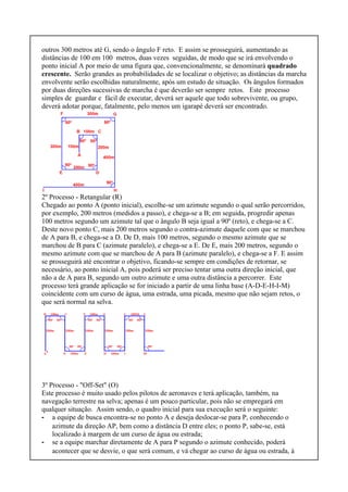 outros 300 metros até G, sendo o ângulo F reto. E assim se prosseguirá, aumentando as
distâncias de 100 em 100 metros, duas vezes seguidas, de modo que se irá envolvendo o
ponto inicial A por meio de uma figura que, convencionalmente, se denominará quadrado
crescente. Serão grandes as probabilidades de se localizar o objetivo; as distâncias da marcha
envolvente serão escolhidas naturalmente, após um estudo de situação. Os ângulos formados
por duas direções sucessivas de marcha é que deverão ser sempre retos. Este processo
simples de guardar e fácil de executar, deverá ser aquele que todo sobrevivente, ou grupo,
deverá adotar porque, fatalmente, pelo menos um igarapé deverá ser encontrado.
2º Processo - Retangular (R)
Chegado ao ponto A (ponto inicial), escolhe-se um azimute segundo o qual serão percorridos,
por exemplo, 200 metros (medidos a passo), e chega-se a B; em seguida, progredir apenas
100 metros segundo um azimute tal que o ângulo B seja igual a 90º (reto), e chega-se a C.
Deste novo ponto C, mais 200 metros segundo o contra-azimute daquele com que se marchou
de A para B, e chega-se a D. De D, mais 100 metros, segundo o mesmo azimute que se
marchou de B para C (azimute paralelo), e chega-se a E. De E, mais 200 metros, segundo o
mesmo azimute com que se marchou de A para B (azimute paralelo), e chega-se a F. E assim
se prosseguirá até encontrar o objetivo, ficando-se sempre em condições de retornar, se
necessário, ao ponto inicial A, pois poderá ser preciso tentar uma outra direção inicial, que
não a de A para B, segundo um outro azimute e uma outra distância a percorrer. Este
processo terá grande aplicação se for iniciado a partir de uma linha base (A-D-E-H-I-M)
coincidente com um curso de água, uma estrada, uma picada, mesmo que não sejam retos, o
que será normal na selva.
3º Processo - "Off-Set" (O)
Este processo é muito usado pelos pilotos de aeronaves e terá aplicação, também, na
navegação terrestre na selva; apenas é um pouco particular, pois não se empregará em
qualquer situação. Assim sendo, o quadro inicial para sua execução será o seguinte:
- a equipe de busca encontra-se no ponto A e deseja deslocar-se para P, conhecendo o
azimute da direção AP, bem como a distância D entre eles; o ponto P, sabe-se, está
localizado à margem de um curso de água ou estrada;
- se a equipe marchar diretamente de A para P segundo o azimute conhecido, poderá
acontecer que se desvie, o que será comum, e vá chegar ao curso de água ou estrada, à
 