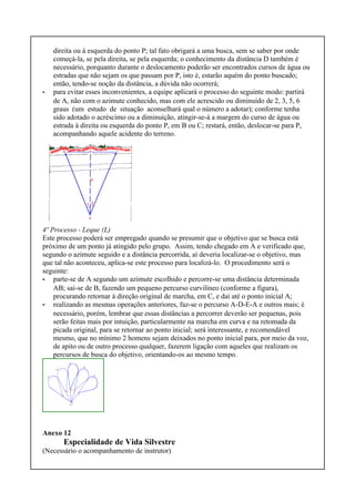 direita ou à esquerda do ponto P; tal fato obrigará a uma busca, sem se saber por onde
começá-la, se pela direita, se pela esquerda; o conhecimento da distância D também é
necessário, porquanto durante o deslocamento poderão ser encontrados cursos de água ou
estradas que não sejam os que passam por P, isto é, estarão aquém do ponto buscado;
então, tendo-se noção da distância, a dúvida não ocorrerá;
- para evitar esses inconvenientes, a equipe aplicará o processo do seguinte modo: partirá
de A, não com o azimute conhecido, mas com ele acrescido ou diminuído de 2, 3, 5, 6
graus (um estudo de situação aconselhará qual o número a adotar); conforme tenha
sido adotado o acréscimo ou a diminuição, atingir-se-á a margem do curso de água ou
estrada à direita ou esquerda do ponto P, em B ou C; restará, então, deslocar-se para P,
acompanhando aquele acidente do terreno.
4º Processo - Leque (L)
Este processo poderá ser empregado quando se presumir que o objetivo que se busca está
próximo de um ponto já atingido pelo grupo. Assim, tendo chegado em A e verificado que,
segundo o azimute seguido e a distância percorrida, aí deveria localizar-se o objetivo, mas
que tal não aconteceu, aplica-se este processo para localizá-lo. O procedimento será o
seguinte:
- parte-se de A segundo um azimute escolhido e percorre-se uma distância determinada
AB; sai-se de B, fazendo um pequeno percurso curvilíneo (conforme a figura),
procurando retornar à direção original de marcha, em C, e daí até o ponto inicial A;
- realizando as mesmas operações anteriores, faz-se o percurso A-D-E-A e outros mais; é
necessário, porém, lembrar que essas distâncias a percorrer deverão ser pequenas, pois
serão feitas mais por intuição, particularmente na marcha em curva e na retomada da
picada original, para se retornar ao ponto inicial; será interessante, e recomendável
mesmo, que no mínimo 2 homens sejam deixados no ponto inicial para, por meio da voz,
de apito ou de outro processo qualquer, fazerem ligação com aqueles que realizam os
percursos de busca do objetivo, orientando-os ao mesmo tempo.
Anexo 12
Especialidade de Vida Silvestre
(Necessário o acompanhamento de instrutor)
 